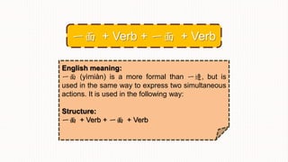 English meaning:
一面 (yìmiàn) is a more formal than 一邊, but is
used in the same way to express two simultaneous
actions. It is used in the following way:
Structure:
一面 + Verb + 一面 + Verb
一面 + Verb + 一面 + Verb
 