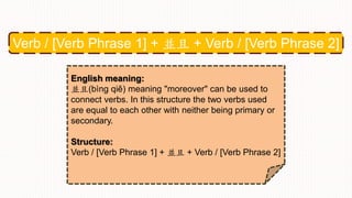 Verb / [Verb Phrase 1] + 並且 + Verb / [Verb Phrase 2]
English meaning:
並且(bìng qiě) meaning "moreover" can be used to
connect verbs. In this structure the two verbs used
are equal to each other with neither being primary or
secondary.
Structure:
Verb / [Verb Phrase 1] + 並且 + Verb / [Verb Phrase 2]
 