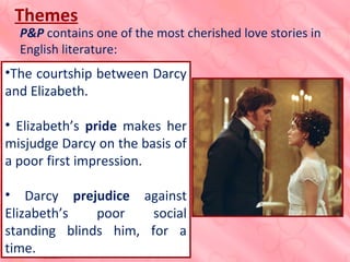 •The courtship between Darcy
and Elizabeth.
• Elizabeth’s pride makes her
misjudge Darcy on the basis of
a poor first impression.
• Darcy prejudice against
Elizabeth’s poor social
standing blinds him, for a
time.
Themes
P&P contains one of the most cherished love stories in
English literature: