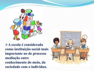 A escola é considerada
como instituição social mais
importante no de processo
mediação entre
conhecimento do meio, da
sociedade com o indivíduo.
 