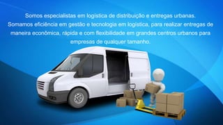 Somos especialistas em logística de distribuição e entregas urbanas. 
Somamos eficiência em gestão e tecnologia em logística, para realizar entregas de 
maneira econômica, rápida e com flexibilidade em grandes centros urbanos para 
empresas de qualquer tamanho. 
 
