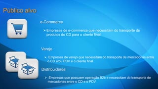 e-Commerce 
Empresas de e-commerce que necessitam do transporte de 
produtos do CD para o cliente final 
Varejo 
 Empresas de varejo que necessitam do transporte de mercadorias entre 
o CD e/ou PDV e o cliente final 
Público alvo 
Distribuidores 
 Empresas que possuem operação B2b e necessitam do transporte de 
mercadorias entre o CD e o PDV 
 