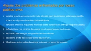 Alguns dos problemas enfrentados por nosso 
público-alvo: 
 logística própria apresenta custo muito elevado (com funcionários, sistemas de gestão, 
frota) e em algumas situações a baixa eficiência; 
 complexo ambiente regulatório municipal sobre condições de entrega e logística urbana; 
 inflexibilidade nos horários de entrega com transportadoras tradicionais; 
 alto custo para entregas em grandes centros urbanos; 
 baixíssima oferta de serviços “same day delivery”; 
 dificuldades sobre status da entrega e demora no tempo de resposta. 
 