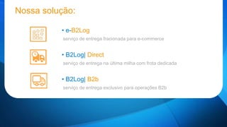 Nossa solução: 
• e-B2Log 
serviço de entrega fracionada para e-commerce 
• B2Log| Direct 
serviço de entrega na última milha com frota dedicada 
• B2Log| B2b 
serviço de entrega exclusivo para operações B2b 
 