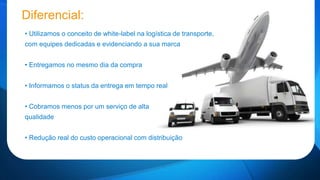 Diferencial: 
• Utilizamos o conceito de white-label na logística de transporte, 
com equipes dedicadas e evidenciando a sua marca 
• Entregamos no mesmo dia da compra 
• Informamos o status da entrega em tempo real 
• Cobramos menos por um serviço de alta 
qualidade 
• Redução real do custo operacional com distribuição 
 