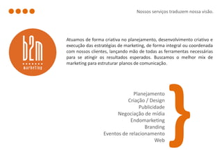 Nossos serviços traduzem nossa visão.




Atuamos de forma criativa no planejamento, desenvolvimento criativo e
execução das estratégias de marketing, de forma integral ou coordenada
com nossos clientes, lançando mão de todas as ferramentas necessárias
para se atingir os resultados esperados. Buscamos o melhor mix de
marketing para estruturar planos de comunicação.




                              Planejamento
                           Criação / Design
                                Publicidade
                       Negociação de mídia
                             Endomarketing
                                   Branding
                 Eventos de relacionamento
                                       Web
 