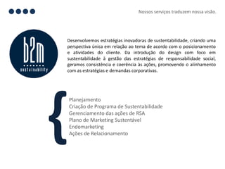 Nossos serviços traduzem nossa visão.




Desenvolvemos estratégias inovadoras de sustentabilidade, criando uma
perspectiva única em relação ao tema de acordo com o posicionamento
e atividades do cliente. Da introdução do design com foco em
sustentabilidade à gestão das estratégias de responsabilidade social,
geramos consistência e coerência às ações, promovendo o alinhamento
com as estratégias e demandas corporativas.




}
Planejamento
Criação de Programa de Sustentabilidade
Gerenciamento das ações de RSA
Plano de Marketing Sustentável
Endomarketing
Ações de Relacionamento
 