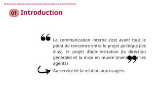 01
La communication interne c’est avant tout le
point de rencontre entre le projet politique (les
élus), le projet d’administration (la direction
générale) et la mise en œuvre (menée par les
agents)
Introduction
Au service de la relation aux usagers
18e
Rencontres nationales de la communication interne • 21 et 22 mai 2025 • Montreuil
 