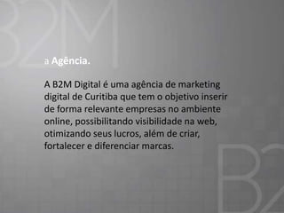 a Agência.
A B2M Digital é uma agência de marketing
digital de Curitiba que tem o objetivo inserir
de forma relevante empresas no ambiente
online, possibilitando visibilidade na web,
otimizando seus lucros, além de criar,
fortalecer e diferenciar marcas.

 