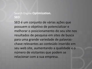Search Engine Optimization.

SEO

SEO é um conjunto de várias ações que
possuem o objetivo de potencializar e
melhorar o posicionamento do seu site nos
resultados de pesquisa em sites de busca
para uma grande variedade de palavraschave relevantes ao conteúdo inserido em
seu web site, aumentando a qualidade e o
número de visitantes que podem se
relacionar com a sua empresa.

 