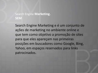 Search Engine Marketing.

SEM

Search Engine Marketing e é um conjunto de
ações de marketing no ambiente online e
que tem como objetivo a promoção de sites
para que eles apareçam nas primeiras
posições em buscadores como Google, Bing,
Yahoo, em espaços reservados para links
patrocinados.

 