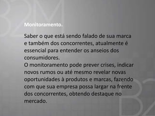 Monitoramento.

Saber o que está sendo falado de sua marca
e também dos concorrentes, atualmente é
essencial para entender os anseios dos
consumidores.
O monitoramento pode prever crises, indicar
novos rumos ou até mesmo revelar novas
oportunidades à produtos e marcas, fazendo
com que sua empresa possa largar na frente
dos concorrentes, obtendo destaque no
mercado.

 