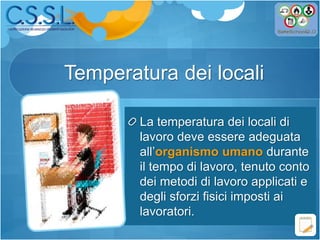 Temperatura dei locali
La temperatura dei locali di
lavoro deve essere adeguata
all’organismo umano durante
il tempo di lavoro, tenuto conto
dei metodi di lavoro applicati e
degli sforzi fisici imposti ai
lavoratori.
 
