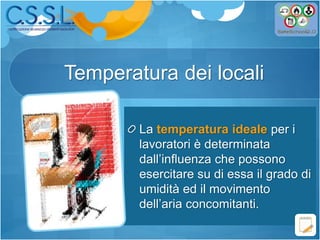 Temperatura dei locali
La temperatura ideale per i
lavoratori è determinata
dall’influenza che possono
esercitare su di essa il grado di
umidità ed il movimento
dell’aria concomitanti.
 
