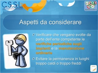 Aspetti da considerare
Verificare che vengano svolte da
parte dell’ente competente le
verifiche periodiche sugli
impianti e la manutenzione
ordinaria
Evitare la permanenza in luoghi
troppo caldi o troppo freddi
 