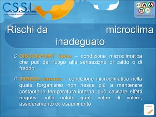 DISCOMFORT fisico – condizione microclimatica
che può dar luogo alla sensazione di caldo o di
freddo
STRESS termico – condizione microclimatica nella
quale l’organismo non riesce più a mantenere
costante la temperatura interna; può causare effetti
negativi sulla salute quali colpo di calore,
assideramento ed esaurimento
Rischi da microclima
inadeguato
 