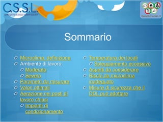 Sommario
Microclima: definizione
Ambiente di lavoro:
Moderato
Severo
Parametri da misurare
Valori ottimali
Aerazione nei posti di
lavoro chiusi
Impianti di
condizionamento
Temperatura dei locali
Soleggiamento eccessivo
Aspetti da considerare
Rischi da microclima
inadeguato
Misure di sicurezza che il
DDL può adottare
 
