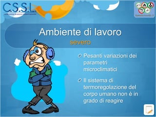 Pesanti variazioni dei
parametri
microclimatici
Il sistema di
termoregolazione del
corpo umano non è in
grado di reagire
Ambiente di lavoro
severo
 