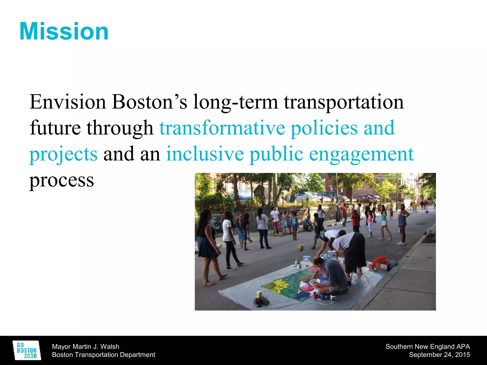 Mayor Martin J. Walsh
Boston Transportation Department
Southern New England APA
September 24, 2015
Mission
Envision Boston’s long-term transportation
future through transformative policies and
projects and an inclusive public engagement
process
 