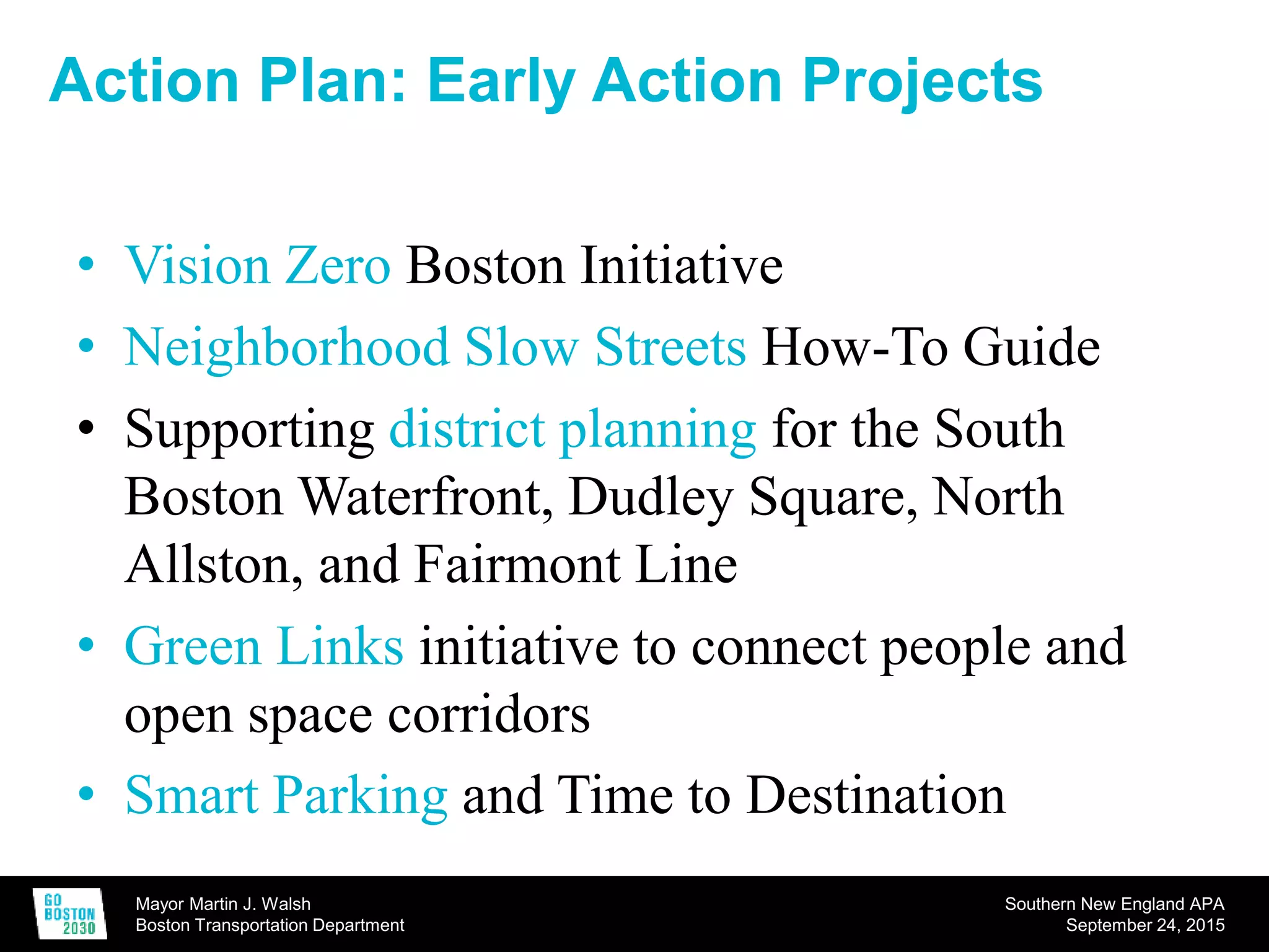 Mayor Martin J. Walsh
Boston Transportation Department
Southern New England APA
September 24, 2015
Action Plan: Early Action Projects
• Vision Zero Boston Initiative
• Neighborhood Slow Streets How-To Guide
• Supporting district planning for the South
Boston Waterfront, Dudley Square, North
Allston, and Fairmont Line
• Green Links initiative to connect people and
open space corridors
• Smart Parking and Time to Destination
 