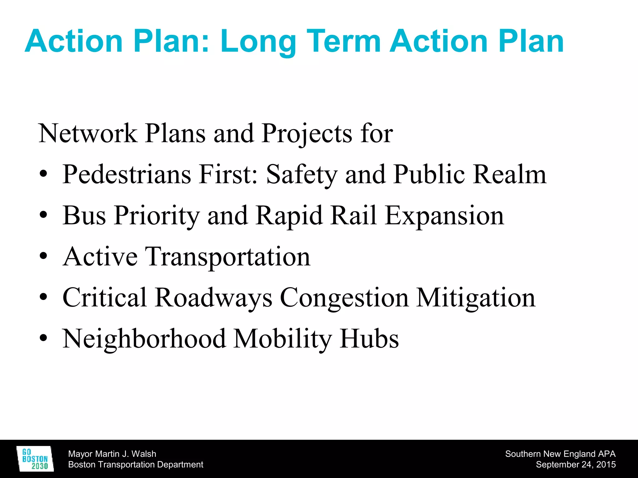 Mayor Martin J. Walsh
Boston Transportation Department
Southern New England APA
September 24, 2015
Action Plan: Long Term Action Plan
Network Plans and Projects for
• Pedestrians First: Safety and Public Realm
• Bus Priority and Rapid Rail Expansion
• Active Transportation
• Critical Roadways Congestion Mitigation
• Neighborhood Mobility Hubs
 