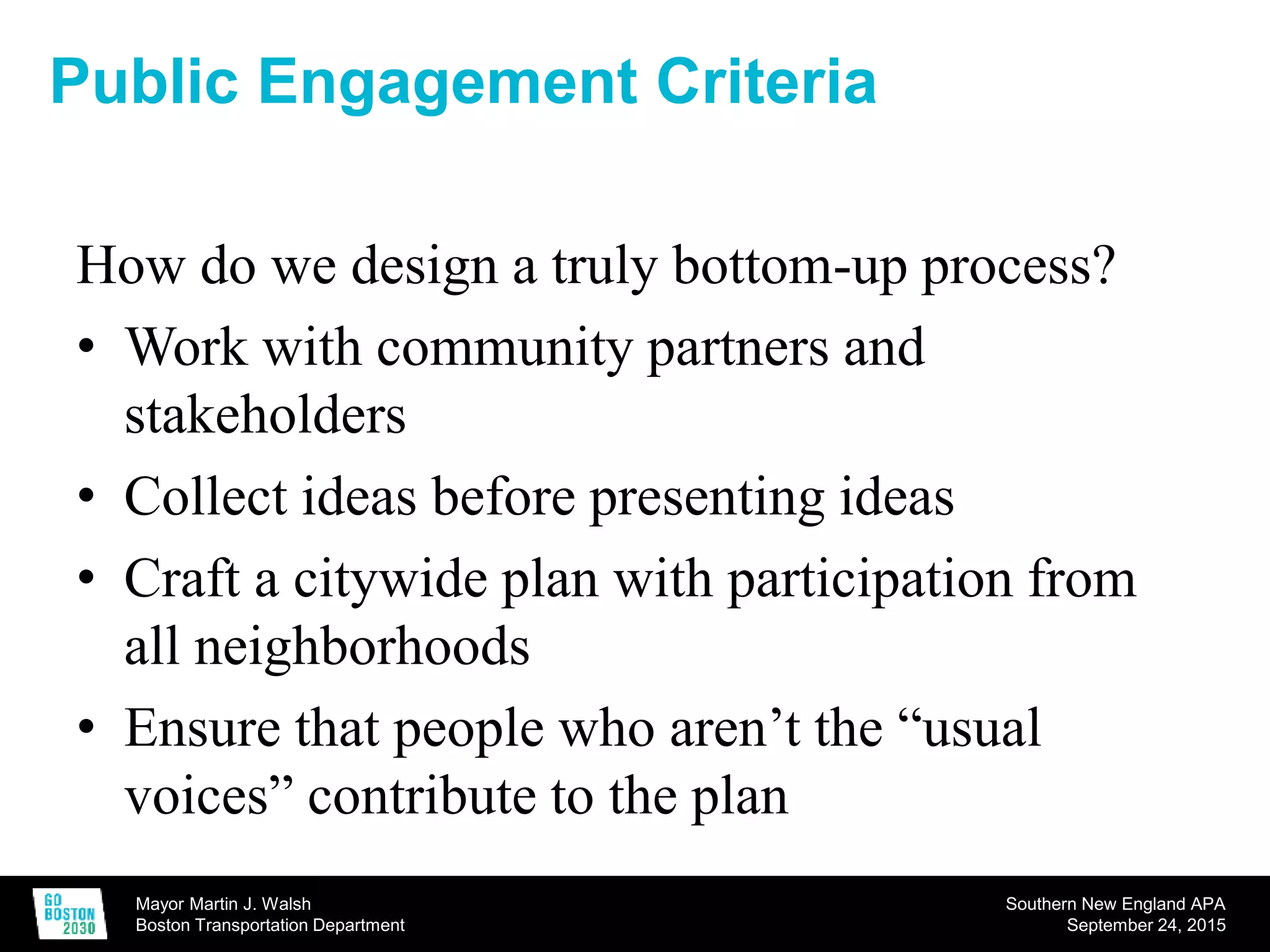 Mayor Martin J. Walsh
Boston Transportation Department
Southern New England APA
September 24, 2015
Public Engagement Criteria
How do we design a truly bottom-up process?
• Work with community partners and
stakeholders
• Collect ideas before presenting ideas
• Craft a citywide plan with participation from
all neighborhoods
• Ensure that people who aren’t the “usual
voices” contribute to the plan
 