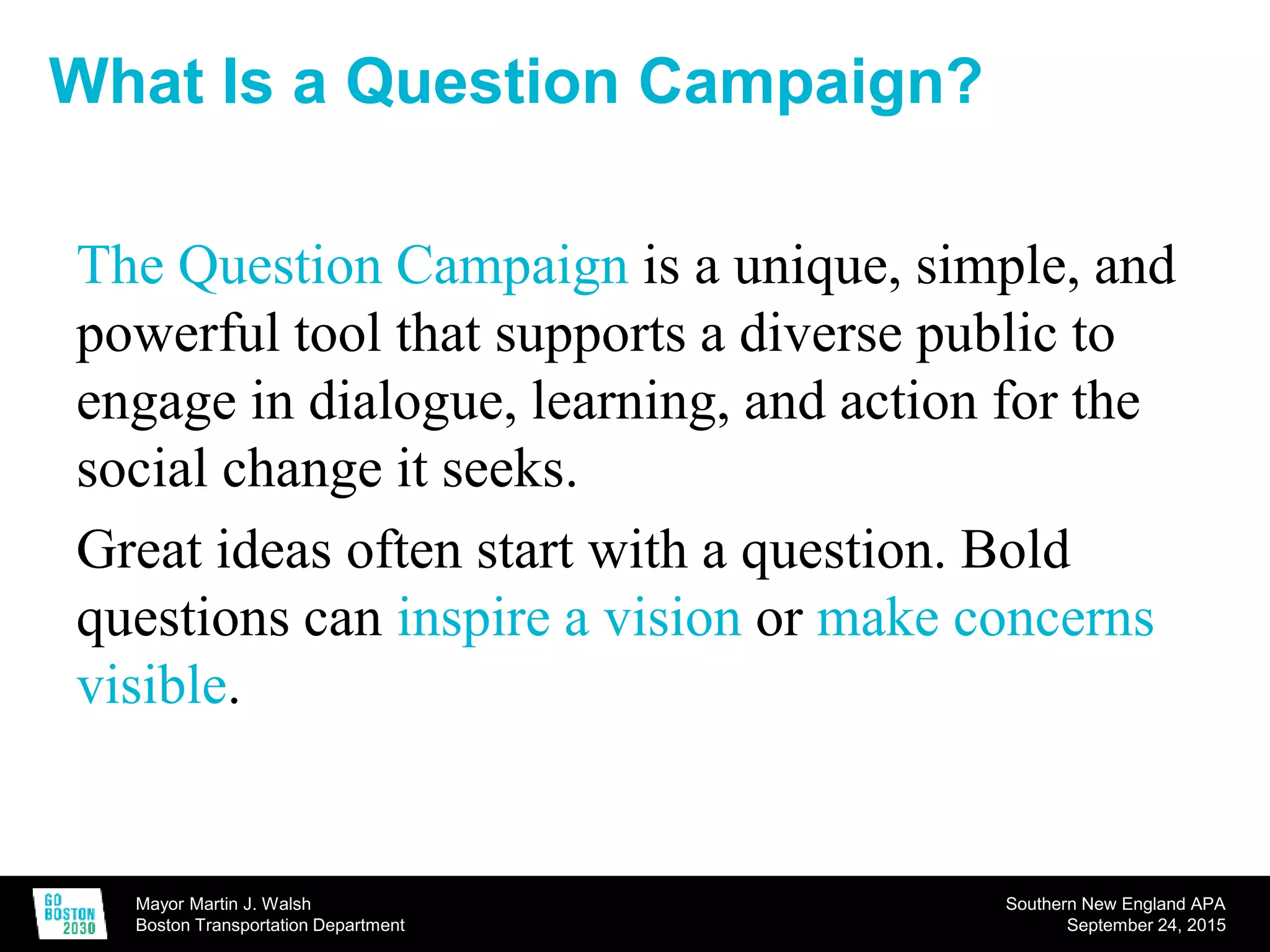 Mayor Martin J. Walsh
Boston Transportation Department
Southern New England APA
September 24, 2015
The Question Campaign is a unique, simple, and
powerful tool that supports a diverse public to
engage in dialogue, learning, and action for the
social change it seeks.
Great ideas often start with a question. Bold
questions can inspire a vision or make concerns
visible.
What Is a Question Campaign?
 