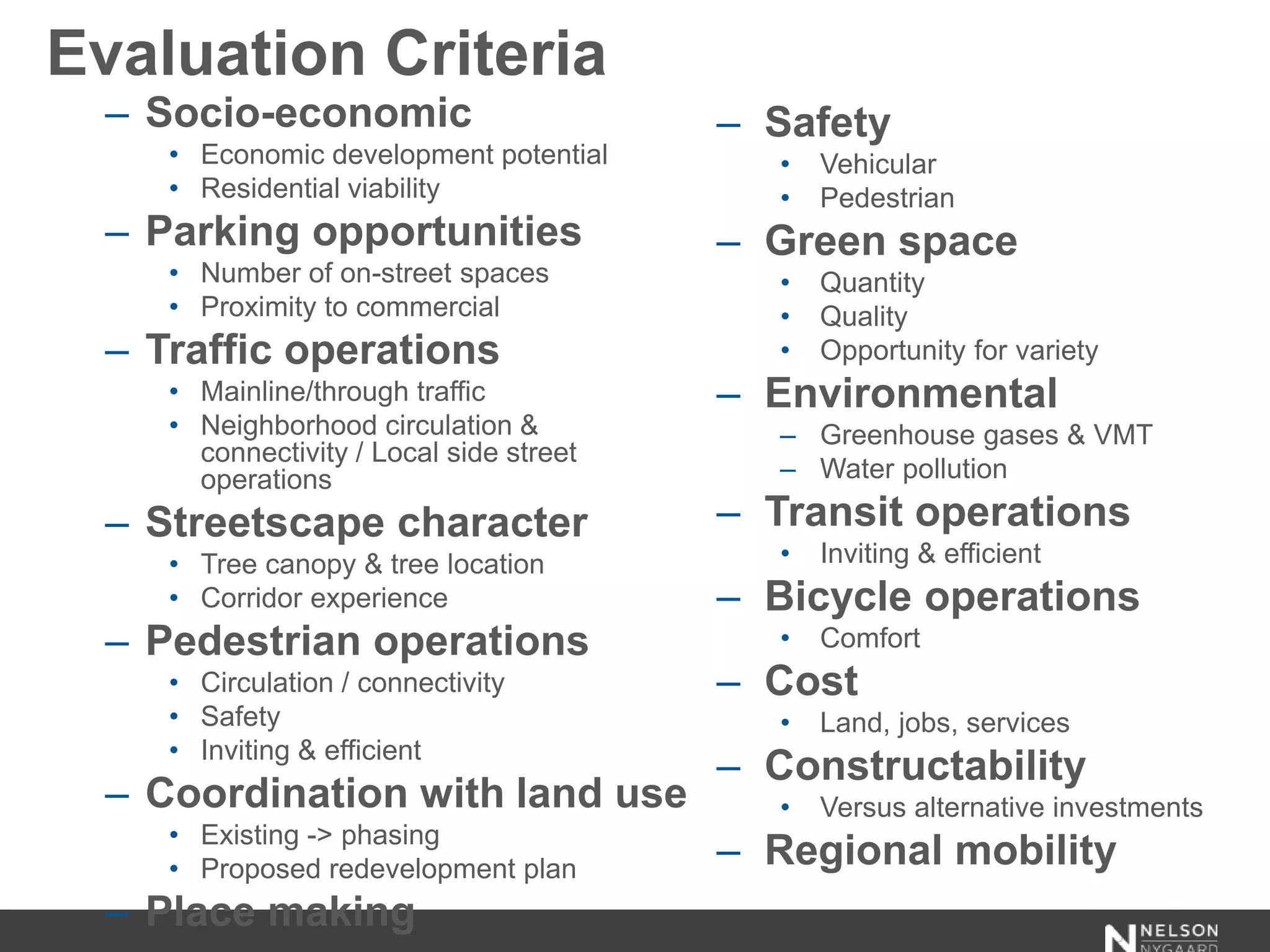 Evaluation Criteria
– Socio-economic
• Economic development potential
• Residential viability
– Parking opportunities
• Number of on-street spaces
• Proximity to commercial
– Traffic operations
• Mainline/through traffic
• Neighborhood circulation &
connectivity / Local side street
operations
– Streetscape character
• Tree canopy & tree location
• Corridor experience
– Pedestrian operations
• Circulation / connectivity
• Safety
• Inviting & efficient
– Coordination with land use
• Existing -> phasing
• Proposed redevelopment plan
– Place making
– Safety
• Vehicular
• Pedestrian
– Green space
• Quantity
• Quality
• Opportunity for variety
– Environmental
– Greenhouse gases & VMT
– Water pollution
– Transit operations
• Inviting & efficient
– Bicycle operations
• Comfort
– Cost
• Land, jobs, services
– Constructability
• Versus alternative investments
– Regional mobility
 