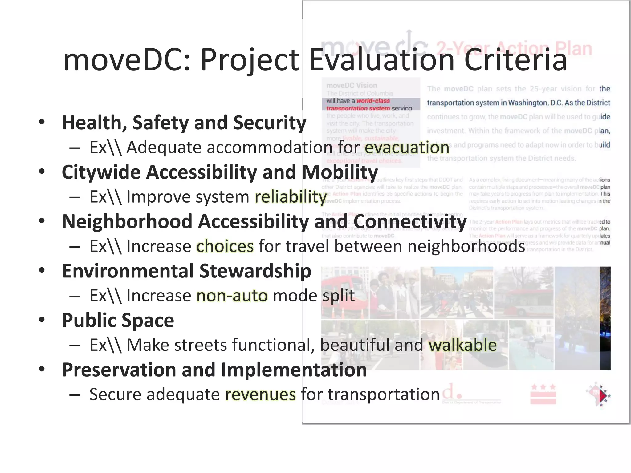 moveDC: Project Evaluation Criteria
• Health, Safety and Security
– Ex Adequate accommodation for evacuation
• Citywide Accessibility and Mobility
– Ex Improve system reliability
• Neighborhood Accessibility and Connectivity
– Ex Increase choices for travel between neighborhoods
• Environmental Stewardship
– Ex Increase non-auto mode split
• Public Space
– Ex Make streets functional, beautiful and walkable
• Preservation and Implementation
– Secure adequate revenues for transportation
 