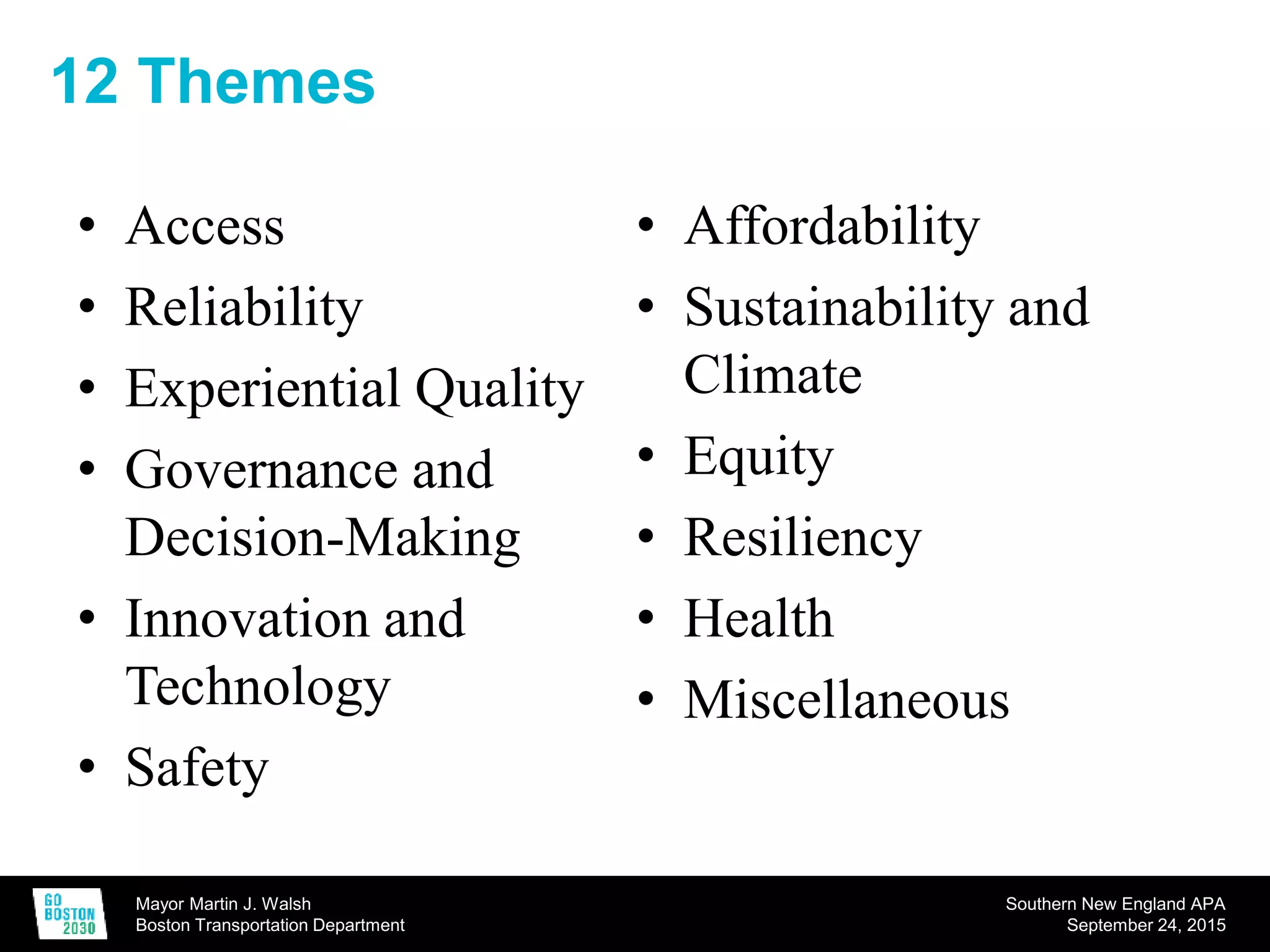 Mayor Martin J. Walsh
Boston Transportation Department
Southern New England APA
September 24, 2015
12 Themes
• Access
• Reliability
• Experiential Quality
• Governance and
Decision-Making
• Innovation and
Technology
• Safety
• Affordability
• Sustainability and
Climate
• Equity
• Resiliency
• Health
• Miscellaneous
 