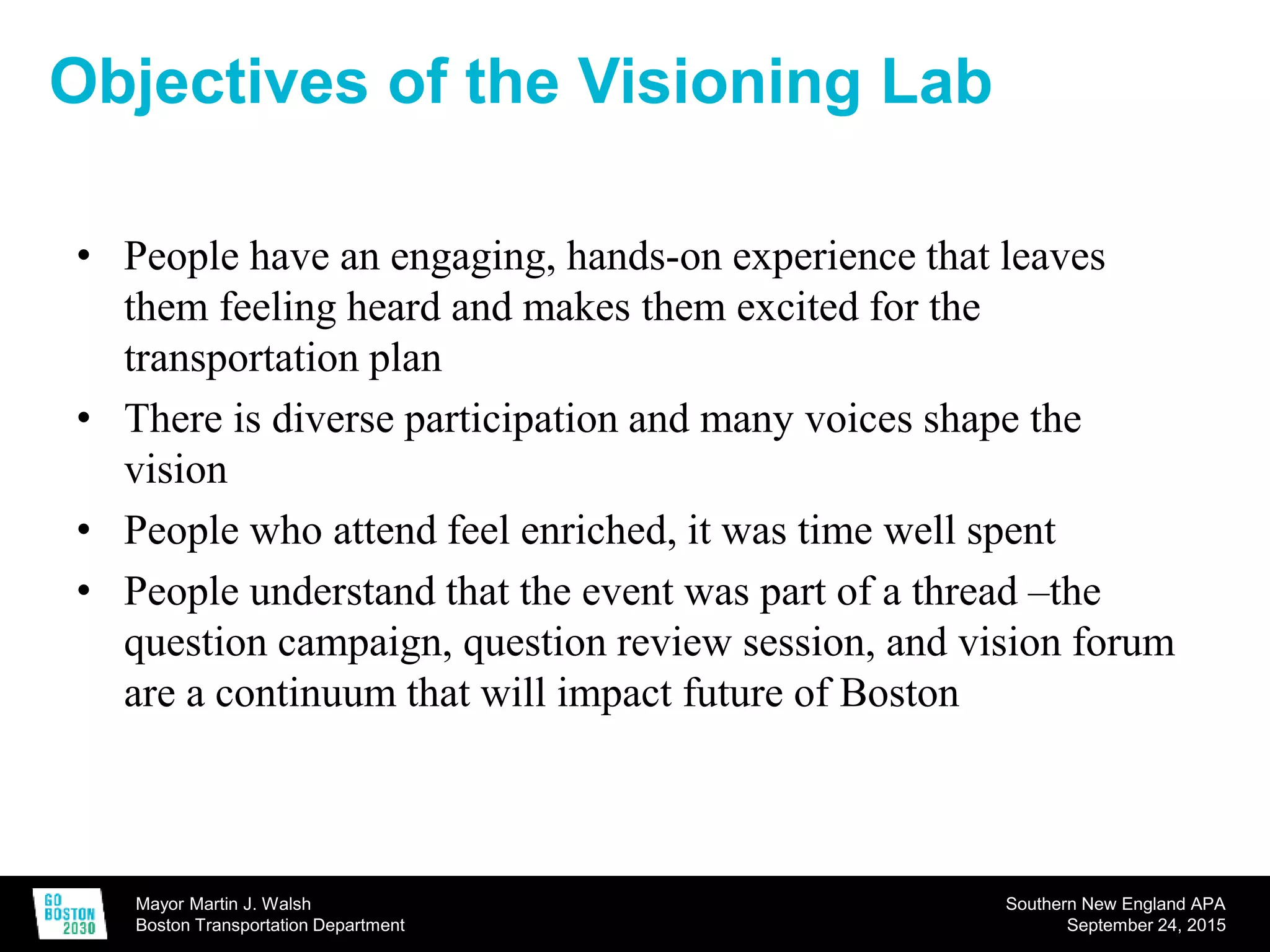 Mayor Martin J. Walsh
Boston Transportation Department
Southern New England APA
September 24, 2015
Objectives of the Visioning Lab
• People have an engaging, hands-on experience that leaves
them feeling heard and makes them excited for the
transportation plan
• There is diverse participation and many voices shape the
vision
• People who attend feel enriched, it was time well spent
• People understand that the event was part of a thread –the
question campaign, question review session, and vision forum
are a continuum that will impact future of Boston
 