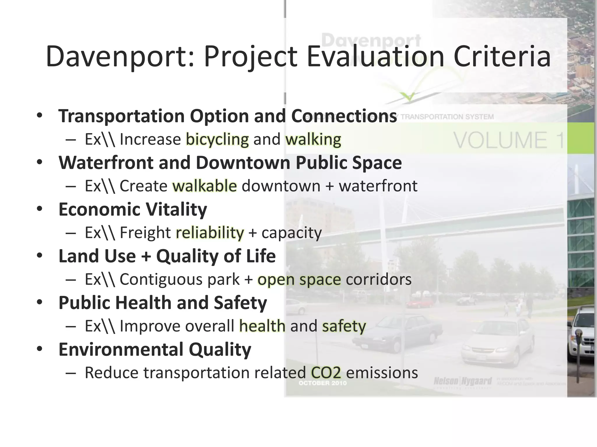 Davenport: Project Evaluation Criteria
• Transportation Option and Connections
– Ex Increase bicycling and walking
• Waterfront and Downtown Public Space
– Ex Create walkable downtown + waterfront
• Economic Vitality
– Ex Freight reliability + capacity
• Land Use + Quality of Life
– Ex Contiguous park + open space corridors
• Public Health and Safety
– Ex Improve overall health and safety
• Environmental Quality
– Reduce transportation related CO2 emissions
 