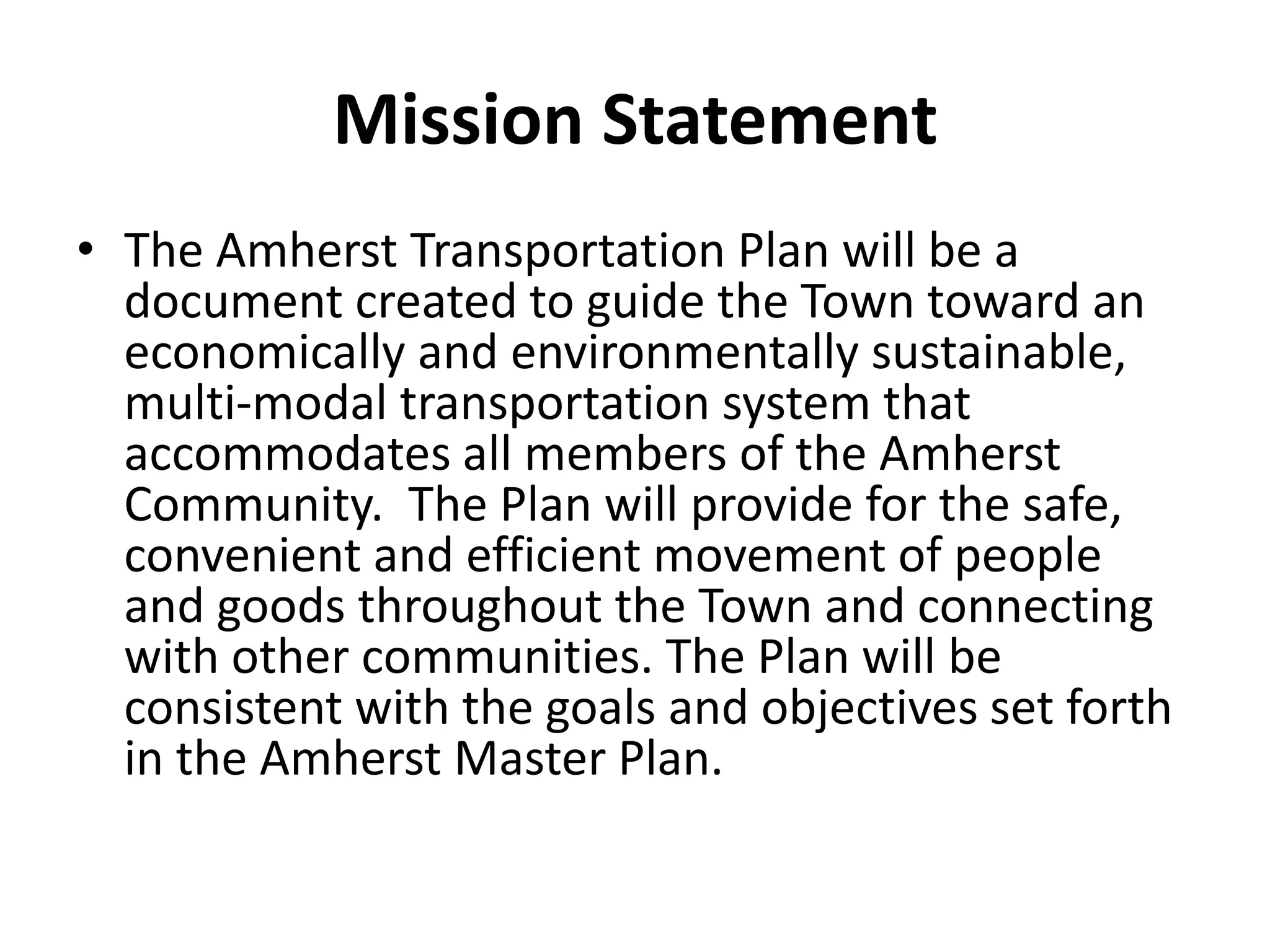 Mission Statement
• The Amherst Transportation Plan will be a
document created to guide the Town toward an
economically and environmentally sustainable,
multi-modal transportation system that
accommodates all members of the Amherst
Community. The Plan will provide for the safe,
convenient and efficient movement of people
and goods throughout the Town and connecting
with other communities. The Plan will be
consistent with the goals and objectives set forth
in the Amherst Master Plan.
 