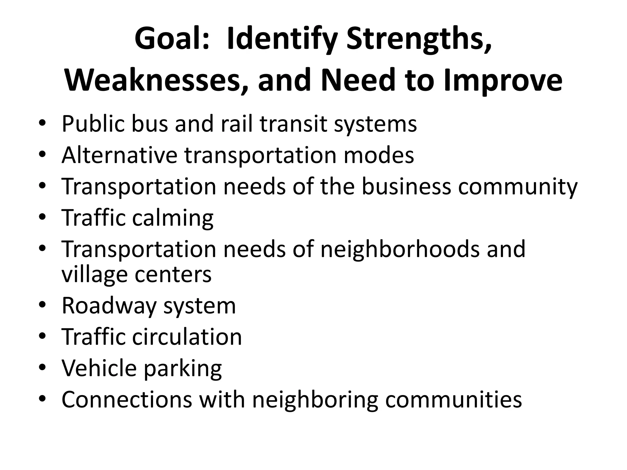 Goal: Identify Strengths,
Weaknesses, and Need to Improve
• Public bus and rail transit systems
• Alternative transportation modes
• Transportation needs of the business community
• Traffic calming
• Transportation needs of neighborhoods and
village centers
• Roadway system
• Traffic circulation
• Vehicle parking
• Connections with neighboring communities
 