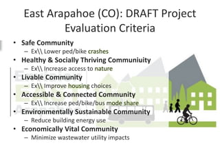East Arapahoe (CO): DRAFT Project
Evaluation Criteria
• Safe Community
– Ex Lower ped/bike crashes
• Healthy & Socially Thriving Communiuity
– Ex Increase access to nature
• Livable Community
– Ex Improve housing choices
• Accessible & Connected Community
– Ex Increase ped/bike/bus mode share
• Environmentally Sustainable Community
– Reduce building energy use
• Economically Vital Community
– Minimize wastewater utility impacts
 
