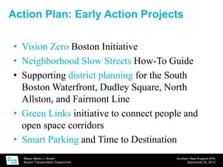 Mayor Martin J. Walsh
Boston Transportation Department
Southern New England APA
September 24, 2015
Action Plan: Early Action Projects
• Vision Zero Boston Initiative
• Neighborhood Slow Streets How-To Guide
• Supporting district planning for the South
Boston Waterfront, Dudley Square, North
Allston, and Fairmont Line
• Green Links initiative to connect people and
open space corridors
• Smart Parking and Time to Destination
 