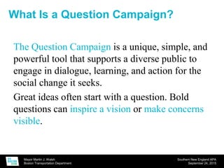 Mayor Martin J. Walsh
Boston Transportation Department
Southern New England APA
September 24, 2015
The Question Campaign is a unique, simple, and
powerful tool that supports a diverse public to
engage in dialogue, learning, and action for the
social change it seeks.
Great ideas often start with a question. Bold
questions can inspire a vision or make concerns
visible.
What Is a Question Campaign?
 