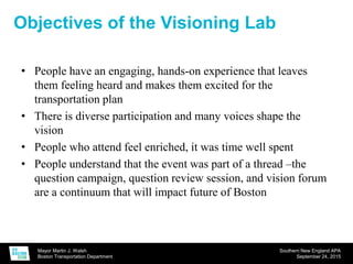 Mayor Martin J. Walsh
Boston Transportation Department
Southern New England APA
September 24, 2015
Objectives of the Visioning Lab
• People have an engaging, hands-on experience that leaves
them feeling heard and makes them excited for the
transportation plan
• There is diverse participation and many voices shape the
vision
• People who attend feel enriched, it was time well spent
• People understand that the event was part of a thread –the
question campaign, question review session, and vision forum
are a continuum that will impact future of Boston
 