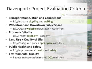 Davenport: Project Evaluation Criteria
• Transportation Option and Connections
– Ex Increase bicycling and walking
• Waterfront and Downtown Public Space
– Ex Create walkable downtown + waterfront
• Economic Vitality
– Ex Freight reliability + capacity
• Land Use + Quality of Life
– Ex Contiguous park + open space corridors
• Public Health and Safety
– Ex Improve overall health and safety
• Environmental Quality
– Reduce transportation related CO2 emissions
 