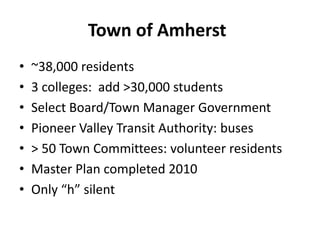 Town of Amherst
• ~38,000 residents
• 3 colleges: add >30,000 students
• Select Board/Town Manager Government
• Pioneer Valley Transit Authority: buses
• > 50 Town Committees: volunteer residents
• Master Plan completed 2010
• Only “h” silent
 
