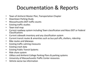 Documentation & Reports
• Town of Amherst Master Plan, Transportation Chapter
• Downtown Parking Study
• Massachusetts DOT traffic counts
• Existing traffic studies
• Town trail map
• Current roadway system including Town classification and Mass DOT or Federal
Classifications
• Current sidewalk inventory and any classification system
• Current transit routes & amenities such as bus pull offs, shelters, ridership
• Bike routes and bikeways
• Existing traffic calming measures
• Existing crash data
• Existing Public Transit Systems
• Ride share system
• UMass and Amherst College Parking Plans & parking systems
• University of Massachusetts Traffic Center resources
• Vehicle excise tax information
 