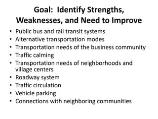 Goal: Identify Strengths,
Weaknesses, and Need to Improve
• Public bus and rail transit systems
• Alternative transportation modes
• Transportation needs of the business community
• Traffic calming
• Transportation needs of neighborhoods and
village centers
• Roadway system
• Traffic circulation
• Vehicle parking
• Connections with neighboring communities
 