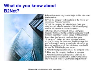 What do you know about
B2Net?
Follow these three easy research tips before your next
job interview:
1) Visit the company website; look in the “about us”
section and “careers” sections
2) Visit the company’s LinkedIn page (note, you
must have a LinkedIn account — its free to sign up)
to view information about the company
3) Google a keyword search phrase like “press
releases” followed by the company name; you’ll find
the most recent news stories shared by the company
Remember, just because you have done your
“homework”, it does not mean you need to share
ALL of it during the interview! Reciting every fact
you’ve learned is almost as much of a turn off as not
knowing anything at all! At a minimum, you should
include the following in your answer:
1. What type of product or service the company sells
2. How long the company has been in business
3. What the company culture is like OR what the
company mission statement is, and how the culture
and/or mission relate to your values or personality
 