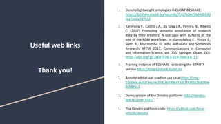 Useful web links
Thank you!
1. Dendro lightweight ontologies in EUDAT B2SHARE:
https://b2share.eudat.eu/records/7c429c0ec56d4db590
faa7aeda7d7c22
2. Karimova Y., Castro J.A., da Silva J.R., Pereira N., Ribeiro
C. (2017) Promoting semantic annotation of research
data by their creators: A use case with B2NOTE at the
end of the RDM workflows. In: Garoufallou E., Virkus S.,
Siatri R., Koutsomiha D. (eds) Metadata and Semantics
Research. MTSR 2017. Communications in Computer
and Information Science, vol. 755, Springer, Cham, DOI:
https://doi.org/10.1007/978-3-319-70863-8_11
3. Training instance of B2SHARE for testing the B2NOTE
service https://trng-b2share.eudat.eu
1. Annotated dataset used on use case https://trng-
b2share.eudat.eu/records/a4906773dc1f42f882bd03be
0c9846c3
1. Demo version of the Dendro platform: http://dendro-
prd.fe.up.pt:3007/
1. The Dendro platform code: https://github.com/feup-
infolab/dendro
 