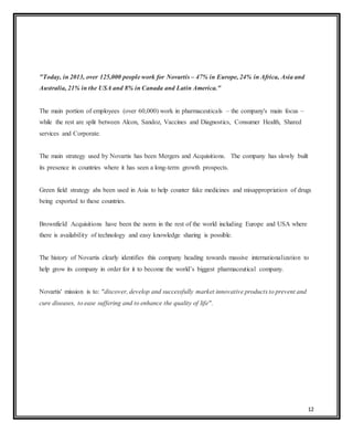12
"Today, in 2013, over 125,000 people work for Novartis – 47% in Europe, 24% in Africa, Asia and
Australia, 21% in the USA and 8% in Canada and Latin America."
The main portion of employees (over 60,000) work in pharmaceuticals – the company's main focus –
while the rest are split between Alcon, Sandoz, Vaccines and Diagnostics, Consumer Health, Shared
services and Corporate.
The main strategy used by Novartis has been Mergers and Acquisitions. The company has slowly built
its presence in countries where it has seen a long-term growth prospects.
Green field strategy ahs been used in Asia to help counter fake medicines and misappropriation of drugs
being exported to these countries.
Brownfield Acquisitions have been the norm in the rest of the world including Europe and USA where
there is availability of technology and easy knowledge sharing is possible.
The history of Novartis clearly identifies this company heading towards massive internationalization to
help grow its company in order for it to become the world’s biggest pharmaceutical company.
Novartis' mission is to: "discover, develop and successfully market innovative products to prevent and
cure diseases, to ease suffering and to enhance the quality of life".
 