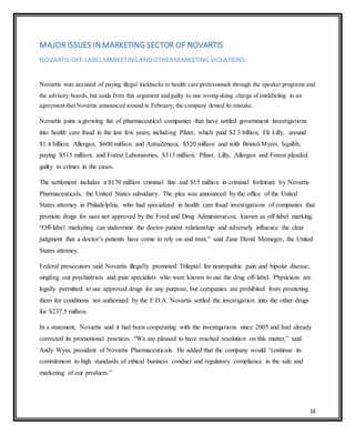 16
MAJOR ISSUES IN MARKETING SECTOR OF NOVARTIS
NOVARTIS-OFF-LABEL MARKETINGAND OTHER MARKETING VIOLATIONS:
Novartis was accused of paying illegal kickbacks to health care professionals through the speaker programs and
the advisory boards, but aside from this argument and guilty to one wrong-doing charge of mislabeling in an
agreement that Novartis announced around in February, the company denied its mistake.
Novartis joins a growing list of pharmaceutical companies that have settled government investigations
into health care fraud in the last few years, including Pfizer, which paid $2.3 billion; Eli Lilly, around
$1.4 billion; Allergan, $600 million and AstraZeneca, $520 million and with Bristol-Myers Squibb,
paying $515 million; and Forest Laboratories, $313 million. Pfizer, Lilly, Allergan and Forest pleaded
guilty to crimes in the cases.
The settlement includes a $170 million criminal fine and $15 million in criminal forfeiture by Novartis
Pharmaceuticals, the United States subsidiary. The plea was announced by the office of the United
States attorney in Philadelphia, who had specialized in health care fraud investigations of companies that
promote drugs for uses not approved by the Food and Drug Administration, known as off-label marking.
“Off-label marketing can undermine the doctor-patient relationship and adversely influence the clear
judgment that a doctor’s patients have come to rely on and trust,” said Zane David Memeger, the United
States attorney.
Federal prosecutors said Novartis illegally promoted Trileptal for neuropathic pain and bipolar disease,
singling out psychiatrists and pain specialists who were known to use the drug off-label. Physicians are
legally permitted to use approved drugs for any purpose, but companies are prohibited from promoting
them for conditions not authorized by the F.D.A. Novartis settled the investigation into the other drugs
for $237.5 million.
In a statement, Novartis said it had been cooperating with the investigations since 2005 and had already
corrected its promotional practices. “We are pleased to have reached resolution on this matter,” said
Andy Wyss, president of Novartis Pharmaceuticals. He added that the company would “continue its
commitment to high standards of ethical business conduct and regulatory compliance in the sale and
marketing of our products.”
 