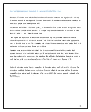 17
NOVARTIS DEALS GROUPINCLUDED IN FIXING STOCKISTS FOR A YEAR:
Stockists of Novartis in the nation's most essential local business cautioned the organization a year ago
of horrible practices in the dispersion of Galvus, a medication at the middle of an extortion submitted by
some sales people in the Swiss pharma titan.
The Pharma Wholesalers Association, (PWA), of the Mumbai locale (which likewise incorporates Pune)
asked Novartis to check certain practices, for example, huge rebates and freebies to merchants to offer
loads of Galvus. ET has a duplicate of the letter.
"We request this prerequisite to understand and dishearten any sort of horrible dispersion work on
common in pharmaceutical production network." said the PWA letter of the tended to the appropriation
chief of Novartis India in June 2012. Stockists told ET that Novartis deals agents were putting forth 20%
markdown to choose merchants for the buy of Galvus.
Stockists in the western district had whined that the deals reps of Novartis had been putting forth
gigantic discounts of the medication with a specific end goal to push deals. They were likewise giving
away the medication for nothing on a few occasions. The affiliation had asked the Swiss drug creator to
outfit the buy subtle elements of every last one of stockists of Novartis since January 2012.
Galvus is a heading against diabetes tranquilizes in the nation with a yearly offers of Rs 200 crore. The
opposition to diabetic business sector medication showcase in India is one of the quickest developing
remedial regions with a yearly development of in excess of 20% this business sector is evaluated to be
Rs 3000 crore.
 