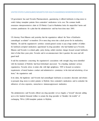 18
UNITED STATES CLAIM BLAMES NOVARTIS FOR HEALTH AWARENESS MISREPRESENTATION
US government has sued Novartis Pharmaceuticals, guaranteeing it offered kickbacks to drug stores to
switch kidney transplant patients from contenders' medications to its own. The common health
awareness misrepresentation claim in US District Court in Manhattan looks for unspecified harms and
common punishments for a plan that the administration said has been done since 2005.
US Attorney Preet Bharara said yesterday that the organization utilized the "draw of kickbacks
camouflaged as refunds" to transform 20 or more drug stores into a deals power for its medication,
Myfortic. He said the organization's activities created general society to pay a huge number of dollars
for kickback-corrupted medications apportioned by drug specialists who had buddied up to Novartis.
Bharara said Novartis is a rehash guilty party, having settled extortion charges focused around kickbacks
short of what three years prior. Novartis said in an announcement that it question the cases and will
guard itself.
It said the examination concerning the organization's associations with strength drug stores identified
with the treatment of Myfortic had been beforehand uncovered. "As a heading medicinal services
organization, Novartis strives to attain elite with high uprightness. NPC is focused on exclusive
requirements of moral business conduct and administrative consistence in the deal and advertising of our
items," the organization said.
In its claim, the legislature said Novartis had camouflaged kickbacks as execution discounts and rebates
to persuade drug stores to switch patients to Myfortic from contender's medications and to contradict the
utilization of a less expensive, nonexclusive immunosuppressant medication.
The administration said Novartis offered one drug specialist in Los Angeles a "reward" discount adding
up to a few hundred thousand dollars to actuate the drug specialist to "shoulder the trouble" of
exchanging 700 to 1,000 transplant patients to Myfortic.
 