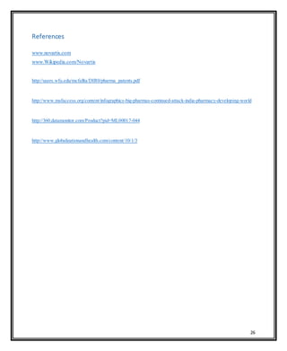 26
References
www.novartis.com
www.Wikipedia.com/Novartis
http://users.wfu.edu/mcfallta/DIR0/pharma_patents.pdf
http://www.msfaccess.org/content/infographics-big-pharmas-continued-attack-india-pharmacy-developing-world
http://360.datamonitor.com/Product?pid=ML00017-044
http://www.globalizationandhealth.com/content/10/1/3
 