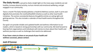The Daily Herald is proud to shed a bright light on the many ways residents can eat
healthy, increase physical activity, nurture mental and emotional wellbeing, and get
engaged in our community.
Twice a month The Daily Herald publishes a Health & Wellness section, both in print and
digitally that promotes the LiveHealthy2020 initiative as well as other local health
initiatives. The section consistently features thoughtful articles on eating right and
getting exercise. This also includes a calendar of local health events throughout the
County.
Our goal is to provide reliable and updated health and wellness information to our
readers, which is based on strong partnerships with our community. We look forward to
hearing from organizations and individuals with stories to share about their health and
wellness journeys as well as challenges that need to be addressed.
If you have a story to share or are proud of your health and
wellness successes, please contact:
Josh O'Connor
publisher@heraldnet.com or 425-339-3007
-- or--
Neal Pattison
 